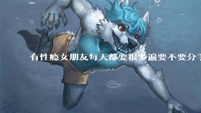 有性瘾女朋友每天都要很多遍要不要分手?