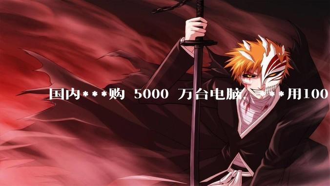 国内***购 5000 万台电脑，***用100％ 国产芯和操作系统，意味着什么？